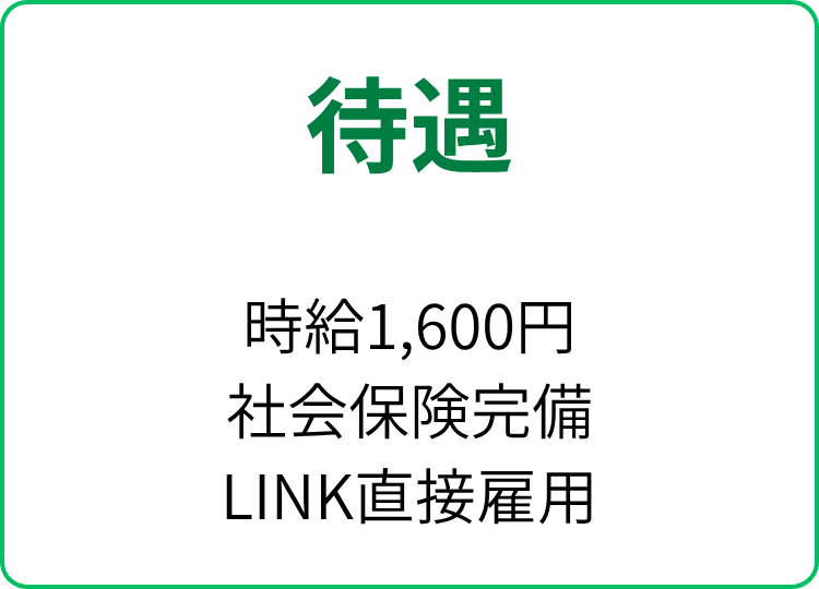 待遇
時給1,600円
社会保険完備
LINK直接雇用