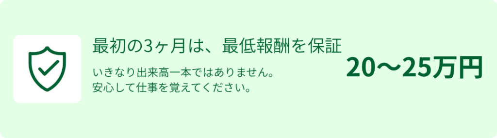 最初の3ヶ月は、最低報酬を保証
いきなり出来高一本ではありません。安心して仕事を覚えてください。
20〜25万円